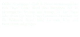 Oliver Hirschegger spielt in dieser herausragenden Pink Floyd Cover Band das Saxophon auf so phantatischen Stücken wie Money, Us And Them oder Shine On Your Crazy Diamond. Besuchen Sie die Webseite dieser Band für mehr Infos und Konzertankündigungen